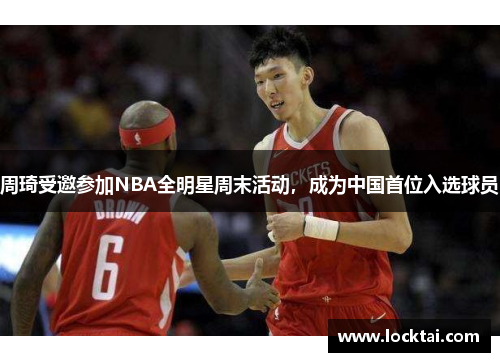 周琦受邀参加NBA全明星周末活动，成为中国首位入选球员